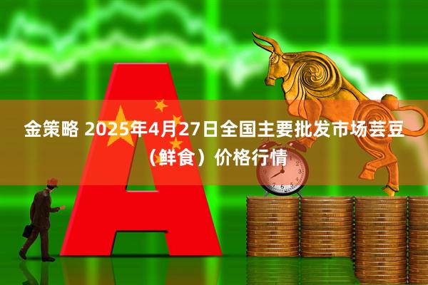 金策略 2025年4月27日全国主要批发市场芸豆（鲜食）价格行情