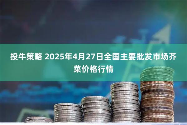 投牛策略 2025年4月27日全国主要批发市场芥菜价格行情