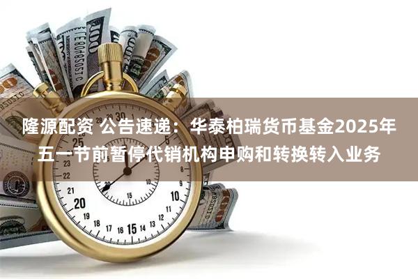 隆源配资 公告速递：华泰柏瑞货币基金2025年五一节前暂停代销机构申购和转换转入业务