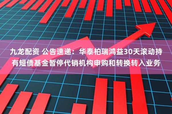 九龙配资 公告速递：华泰柏瑞鸿益30天滚动持有短债基金暂停代销机构申购和转换转入业务
