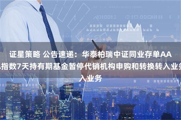 证星策略 公告速递：华泰柏瑞中证同业存单AAA指数7天持有期基金暂停代销机构申购和转换转入业务