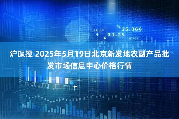 沪深投 2025年5月19日北京新发地农副产品批发市场信息中心价格行情
