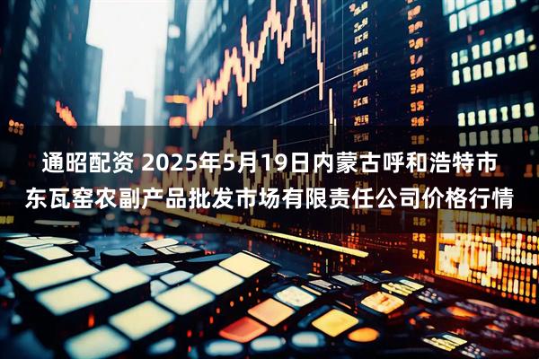 通昭配资 2025年5月19日内蒙古呼和浩特市东瓦窑农副产品批发市场有限责任公司价格行情