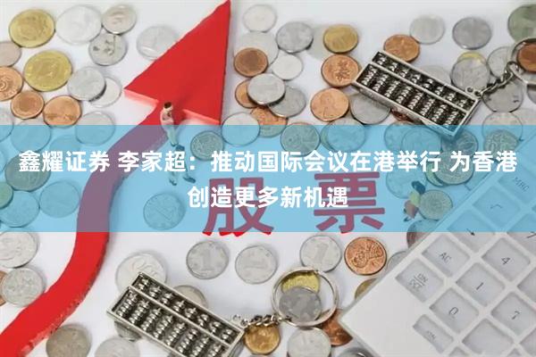 鑫耀证券 李家超：推动国际会议在港举行 为香港创造更多新机遇
