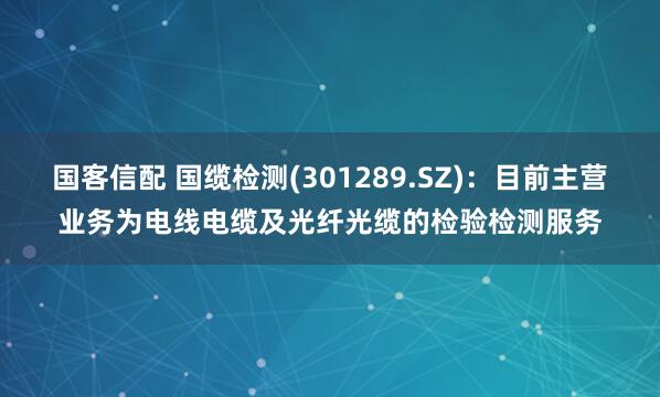 国客信配 国缆检测(301289.SZ)：目前主营业务为电线电缆及光纤光缆的检验检测服务
