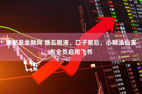 速配发金融网 继五粮液、口子窖后，小糊涂仙宣布全员启用飞书