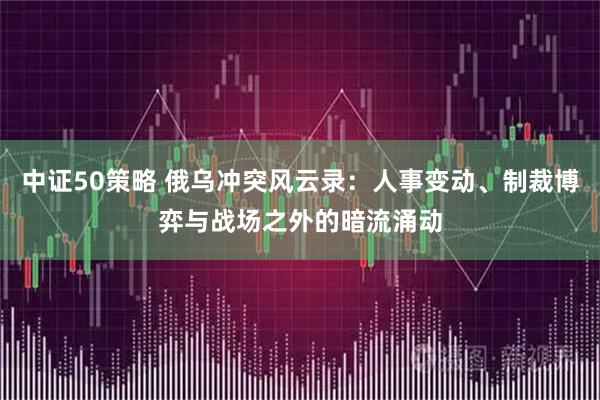 中证50策略 俄乌冲突风云录：人事变动、制裁博弈与战场之外的暗流涌动