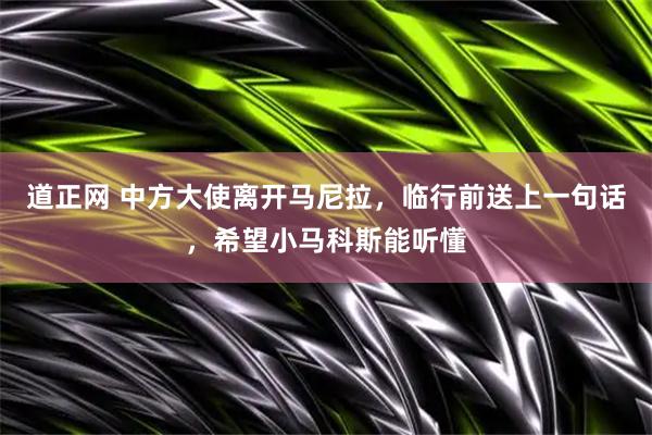 道正网 中方大使离开马尼拉，临行前送上一句话，希望小马科斯能听懂