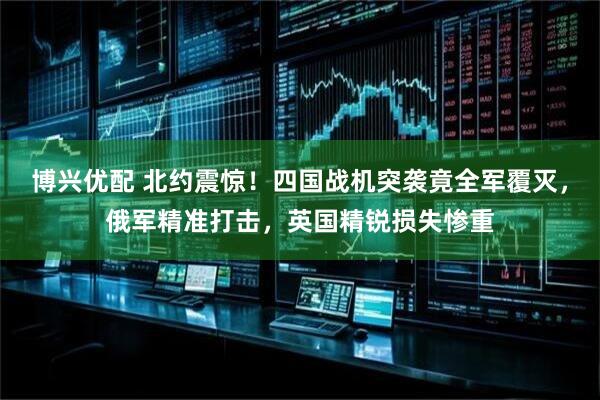 博兴优配 北约震惊！四国战机突袭竟全军覆灭，俄军精准打击，英国精锐损失惨重