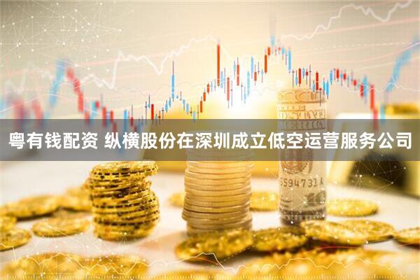 粤有钱配资 纵横股份在深圳成立低空运营服务公司