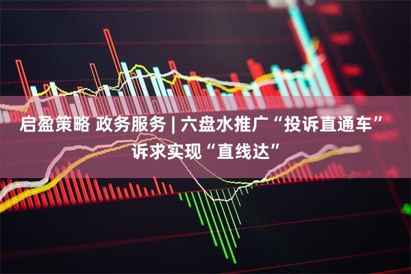 启盈策略 政务服务 | 六盘水推广“投诉直通车” 诉求实现“直线达”