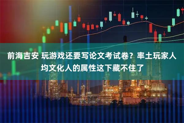 前海吉安 玩游戏还要写论文考试卷？率土玩家人均文化人的属性这下藏不住了