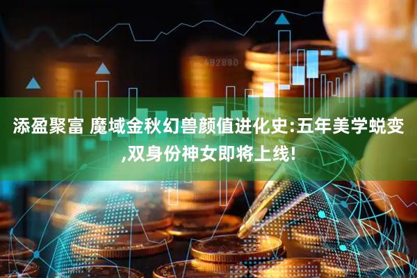 添盈聚富 魔域金秋幻兽颜值进化史:五年美学蜕变,双身份神女即将上线!