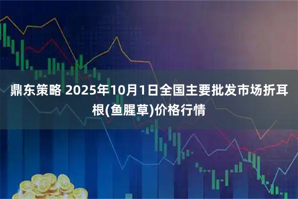 鼎东策略 2025年10月1日全国主要批发市场折耳根(鱼腥草)价格行情