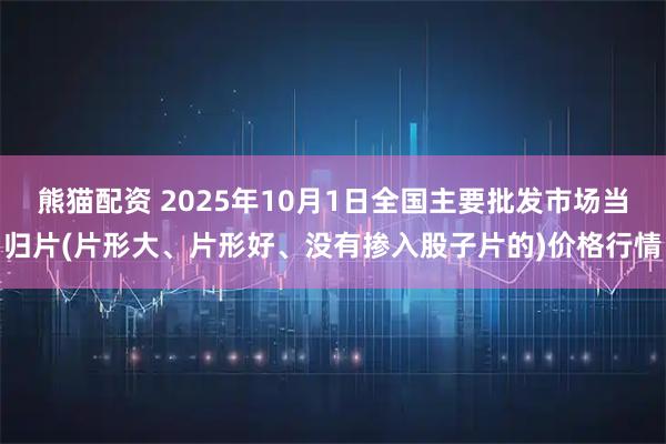 熊猫配资 2025年10月1日全国主要批发市场当归片(片形大、片形好、没有掺入股子片的)价格行情