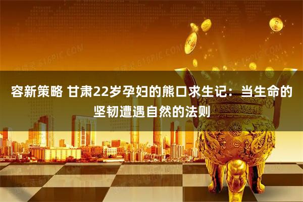 容新策略 甘肃22岁孕妇的熊口求生记：当生命的坚韧遭遇自然的法则