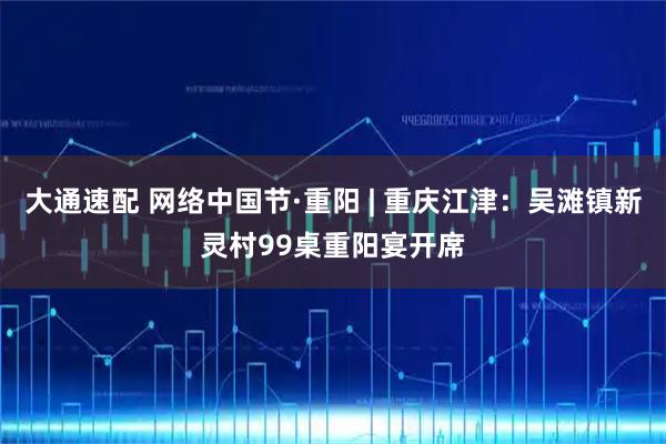 大通速配 网络中国节·重阳 | 重庆江津：吴滩镇新灵村99桌重阳宴开席