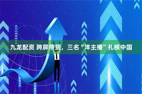 九龙配资 跨屏带货，三名“洋主播”扎根中国