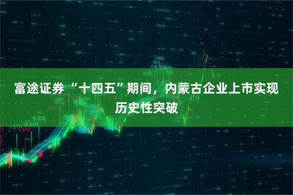 富途证券 “十四五”期间，内蒙古企业上市实现历史性突破