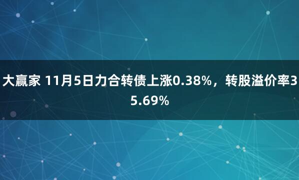 大赢家 11月5日力合转债上涨0.38%，转股溢价率35.69%