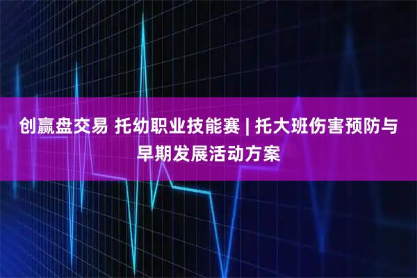 创赢盘交易 托幼职业技能赛 | 托大班伤害预防与早期发展活动方案