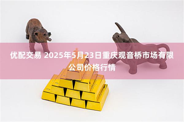 优配交易 2025年5月23日重庆观音桥市场有限公司价格行情