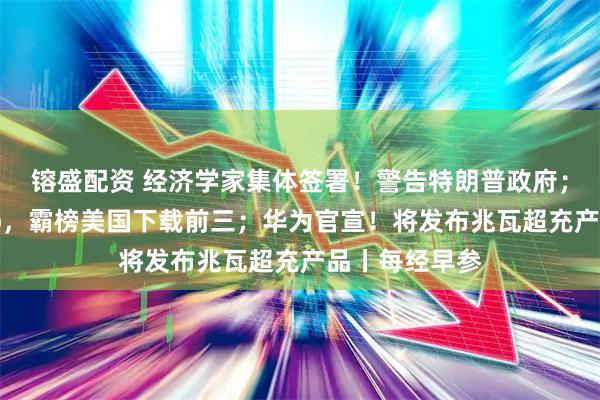 镕盛配资 经济学家集体签署！警告特朗普政府；中国电商App，霸榜美国下载前三；华为官宣！将发布兆瓦超充产品丨每经早参