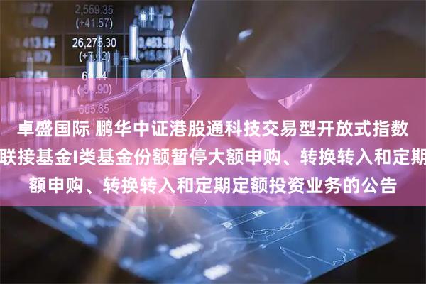 卓盛国际 鹏华中证港股通科技交易型开放式指数证券投资基金发起式联接基金I类基金份额暂停大额申购、转换转入和定期定额投资业务的公告