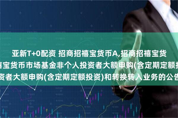 亚新T+0配资 招商招禧宝货币A,招商招禧宝货币B: 关于调整招商招禧宝货币市场基金非个人投资者大额申购(含定期定额投资)和转换转入业务的公告