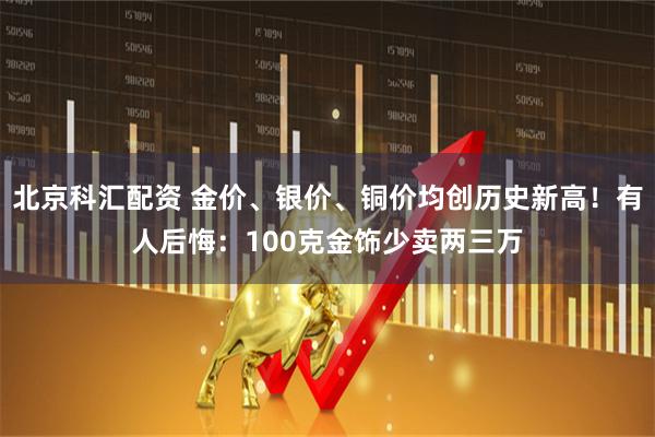 北京科汇配资 金价、银价、铜价均创历史新高！有人后悔：100克金饰少卖两三万