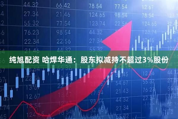 纯旭配资 哈焊华通：股东拟减持不超过3%股份