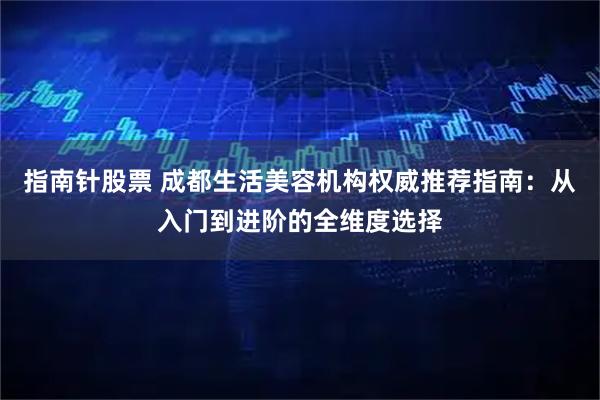 指南针股票 成都生活美容机构权威推荐指南：从入门到进阶的全维度选择